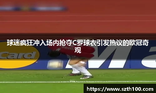 球迷疯狂冲入场内抢夺C罗球衣引发热议的欧冠奇观